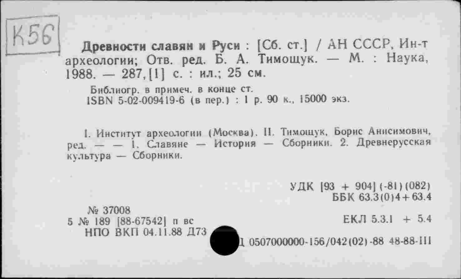 ﻿K SP
Древности славян и Руси : [Сб. ст.] / АН СССР, Ин-т археологии; Отв. ред. Б. А. Тимощук. — М. : Наука, 1988. — 287, [1] с. : ил.; 25 см.
Библиогр. в примем, в конце ст.
ISBN 5-02-009419-6 (в пер.) : 1 р. 90 к., 15000 экз.
I. Институт археологии (Москва). 11. Тимощук, Борис Анисимович, ред. — — 1. Славяне — История — Сборники. 2. Древнерусская культура — Сборники.
УДК [93 + 904| (-81) (082)
ББК 63.3(0)4 + 63.4
№ 37008
5 № 189 [88-675421 п вс НПО ВКП 04.11.88 Д73
ЕКЛ 5.3.1 + 5.4
1 0507000000-156/042(021-88 48-88-Ш